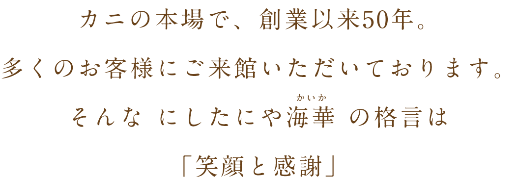 カニの本場で、創業以来50年。多くのお客様にご来館いただいております。そんな にしたにや海華 の格言は「笑顔と感謝」